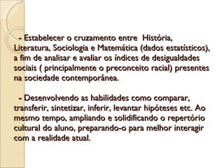   -  Estabelecer o cruzamento entre  História,  Literatura, Sociologia e Matemática (dados estatísticos), a fim de analisar e avaliar os índices de desigualdades sociais ( principalmente o preconceito racial) presentes na sociedade contemporânea.   -  Desenvolvendo as habilidades como comparar, transferir, sintetizar, inferir, levantar hipóteses etc. Ao mesmo tempo, ampliando e solidificando o repertório cultural do aluno, preparando-o para melhor interagir com a realidade atual.  
