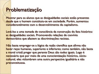Problematização Mostrar para os alunos que as desigualdades sociais estão presentes desde que o homem constituiu-se em sociedade. Porém, aumentou consideravelmente com o desenvolvimento do capitalismo. Levá-los a uma tomada de consciência da construção do fato histórico: as desigualdades sociais. Promovendo relações de convívio democrático que afastem as discriminações racistas.  Não basta empregar-se a lógica da razão científica que afirma não haver raças humanas, superiores e inferiores; como também, não basta a moral cristã pregar que perante Deus são todos iguais. Logo é necessário que por meio de uma conscientização histórico, sócio-cultural, eles vislumbrem uma outra perspectiva igualitária e não preconceituosa. 