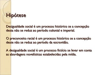 Hipótese Desigualdade social é um processo histórico se a concepção desta não se reduz ao período colonial e imperial. O preconceito racial é um processo histórico se a concepção deste não se reduz ao período da escravidão. A desigualdade social é um processo fictício se levar em conta as abordagens novelísticas estabelecidas pela mídia. 