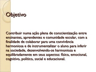 Objetivo  Contribuir numa ação plena de conscientização entre ensinantes, aprendentes e comunidade escolar, com a finalidade de colaborar para uma convivência harmoniosa e de instrumentalizar o aluno para inferir na sociedade, desenvolvendo-se harmoniosa e equilibradamente em seus aspectos: físico, emocional, cognitivo, político, social e educacional. 