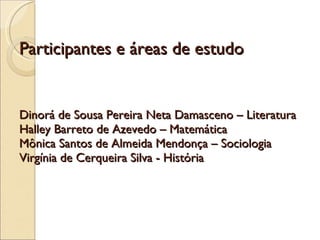 Participantes e áreas de estudo Dinorá de Sousa Pereira Neta Damasceno – Literatura Halley Barreto de Azevedo – Matemática Mônica Santos de Almeida Mendonça – Sociologia Virgínia de Cerqueira Silva - História 