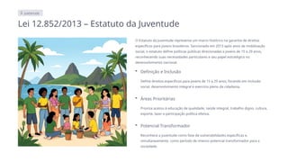 JUVENTUDE
Lei 12.852/2013 – Estatuto da Juventude
O Estatuto da Juventude representa um marco histórico na garantia de direitos
específicos para jovens brasileiros. Sancionado em 2013 após anos de mobilização
social, o estatuto define políticas públicas direcionadas a jovens de 15 a 29 anos,
reconhecendo suas necessidades particulares e seu papel estratégico no
desenvolvimento nacional.
Definição e Inclusão
Define direitos específicos para jovens de 15 a 29 anos, focando em inclusão
social, desenvolvimento integral e exercício pleno da cidadania.
Áreas Prioritárias
Prioriza acesso à educação de qualidade, saúde integral, trabalho digno, cultura,
esporte, lazer e participação política efetiva.
Potencial Transformador
Reconhece a juventude como fase de vulnerabilidades específicas e,
simultaneamente, como período de imenso potencial transformador para a
sociedade.
 