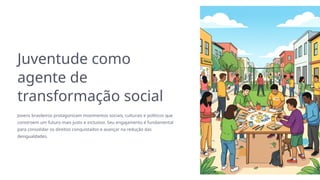 Juventude como
agente de
transformação social
Jovens brasileiros protagonizam movimentos sociais, culturais e políticos que
constroem um futuro mais justo e inclusivo. Seu engajamento é fundamental
para consolidar os direitos conquistados e avançar na redução das
desigualdades.
 