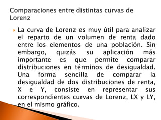    La curva de Lorenz es muy útil para analizar
    el reparto de un volumen de renta dado
    entre los elementos de una población. Sin
    embargo,     quizás  su   aplicación   más
    importante es que permite comparar
    distribuciones en términos de desigualdad.
    Una forma sencilla de comparar la
    desigualdad de dos distribuciones de renta,
    X e Y, consiste en representar sus
    correspondientes curvas de Lorenz, LX y LY,
    en el mismo gráfico.
 