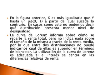    En la figura anterior, X es más igualitaria que Y
    hasta un p э(0, 1) a partir del cual sucede lo
               0

    contrario. En casos como este no podemos decir
    qué distribución presenta menor nivel de
    desigualdad.
   La curva de Lorenz informa sobre cómo se
    reparte la renta total, pero no indica nada sobre
    el tamaño de la misma a través de la renta media,
    por lo que entre dos distribuciones no puede
    indicarnos cual de ellas es superior en términos
    de bienestar. La utilización de la curva de Lorenz
    es adecuada si el interés se centra en las
    diferencias relativas de renta
 