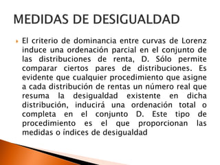    El criterio de dominancia entre curvas de Lorenz
    induce una ordenación parcial en el conjunto de
    las distribuciones de renta, D. Sólo permite
    comparar ciertos pares de distribuciones. Es
    evidente que cualquier procedimiento que asigne
    a cada distribución de rentas un número real que
    resuma la desigualdad existente en dicha
    distribución, inducirá una ordenación total o
    completa en el conjunto D. Este tipo de
    procedimiento es el que proporcionan las
    medidas o índices de desigualdad
 