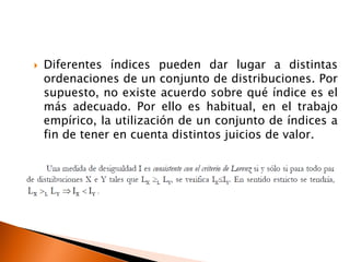    Diferentes índices pueden dar lugar a distintas
    ordenaciones de un conjunto de distribuciones. Por
    supuesto, no existe acuerdo sobre qué índice es el
    más adecuado. Por ello es habitual, en el trabajo
    empírico, la utilización de un conjunto de índices a
    fin de tener en cuenta distintos juicios de valor.
 