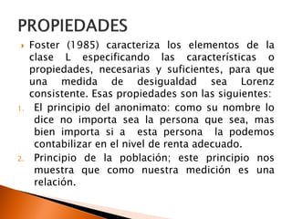    Foster (1985) caracteriza los elementos de la
     clase L especificando las características o
     propiedades, necesarias y suficientes, para que
     una medida de desigualdad sea Lorenz
     consistente. Esas propiedades son las siguientes:
1.    El principio del anonimato: como su nombre lo
      dice no importa sea la persona que sea, mas
      bien importa si a esta persona la podemos
      contabilizar en el nivel de renta adecuado.
2.    Principio de la población; este principio nos
      muestra que como nuestra medición es una
      relación.
 