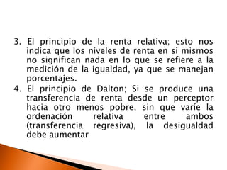 3. El principio de la renta relativa; esto nos
   indica que los niveles de renta en si mismos
   no significan nada en lo que se refiere a la
   medición de la igualdad, ya que se manejan
   porcentajes.
4. El principio de Dalton; Si se produce una
   transferencia de renta desde un perceptor
   hacia otro menos pobre, sin que varíe la
   ordenación      relativa    entre      ambos
   (transferencia regresiva), la desigualdad
   debe aumentar
 