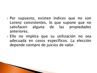    Por supuesto, existen índices que no son
    Lorenz consistentes, lo que supone que no
    satisfacen alguna de las propiedades
    anteriores.
   Ello no implica que su utilización no sea
    adecuada en casos específicos. La elección
    depende siempre de juicios de valor.
 