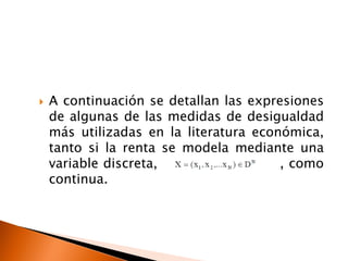    A continuación se detallan las expresiones
    de algunas de las medidas de desigualdad
    más utilizadas en la literatura económica,
    tanto si la renta se modela mediante una
    variable discreta,                  , como
    continua.
 