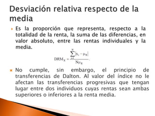    Es la proporción que representa, respecto a la
    totalidad de la renta, la suma de las diferencias, en
    valor absoluto, entre las rentas individuales y la
    media.



   No cumple, sin embargo, el principio de
    transferencias de Dalton. Al valor del índice no le
    afectan las transferencias progresivas que tengan
    lugar entre dos individuos cuyas rentas sean ambas
    superiores o inferiores a la renta media.
 