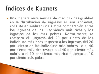    Una manera muy sencilla de medir la desigualdad
    en la distribución de ingresos en una sociedad,
    consiste en realizar una simple comparación entre
    los ingresos de los individuos más ricos y los
    ingresos de los más pobres. Normalmente se
    compara el ingreso del 20 por ciento de los
    individuos más ricos respecto a los ingresos del 20
    por ciento de los individuos más pobres—o el 40
    por ciento más rico respecto al 40 por ciento más
    pobre, o el 10 por ciento más rico respecto al 10
    por ciento más pobre.
 