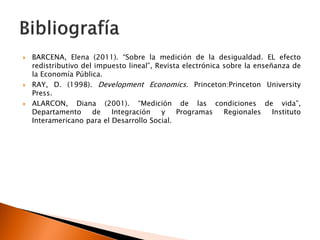    BARCENA, Elena (2011). “Sobre la medición de la desigualdad. EL efecto
    redistributivo del impuesto lineal”, Revista electrónica sobre la enseñanza de
    la Economía Pública.
   RAY, D. (1998). Development Economics. Princeton:Princeton University
    Press.
   ALARCON, Diana (2001). “Medición de las condiciones de vida”,
    Departamento      de   Integración    y    Programas     Regionales    Instituto
    Interamericano para el Desarrollo Social.
 