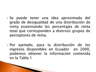    Se puede tener una idea aproximada del
    grado de desigualdad de una distribución de
    renta examinando los porcentajes de renta
    total que corresponden a diversos grupos de
    perceptores de renta.

   Por ejemplo, para la distribución de los
    ingresos disponibles en Ecuador en 2000,
    podemos obtener la información contenida
    en la Tabla 1
 