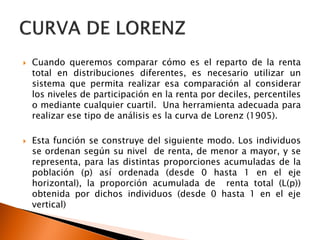   Cuando queremos comparar cómo es el reparto de la renta
    total en distribuciones diferentes, es necesario utilizar un
    sistema que permita realizar esa comparación al considerar
    los niveles de participación en la renta por deciles, percentiles
    o mediante cualquier cuartil. Una herramienta adecuada para
    realizar ese tipo de análisis es la curva de Lorenz (1905).

   Esta función se construye del siguiente modo. Los individuos
    se ordenan según su nivel de renta, de menor a mayor, y se
    representa, para las distintas proporciones acumuladas de la
    población (p) así ordenada (desde 0 hasta 1 en el eje
    horizontal), la proporción acumulada de renta total (L(p))
    obtenida por dichos individuos (desde 0 hasta 1 en el eje
    vertical)
 