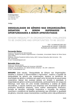 8440
Revista Contemporânea, v. 3, n. 7, 2023. ISSN 2447-0961
Contemporânea
Contemporary Journal
3(7): 8440-8465, 2023
ISSN: 2447-0961
Artigo
DESIGUALDADE DE GÊNERO NAS ORGANIZAÇÕES:
DESAFIOS A SEREM SUPERADOS E
OPORTUNIDADES A SEREM APROVEITADAS
GENDER INEQUALITY IN ORGANIZATIONS: CHALLENGES
TO BE OVERCOME AND OPPORTUNITIES TO BE SEIZED
DOI: 10.56083/RCV3N7-057
Recebimento do original: 13/06/2023
Aceitação para publicação: 13/07/2023
Fernanda Matos
Doutora e Pós-Doutora em Administração
Instituição: Núcleo de Estudos Organizacionais e Sociedade, Universidade Federal de Minas Gerais
(Neos-UFMG)
Endereço: Avenida Presidente Antônio Carlos, 6627, Campus Pampulha, Belo Horizonte – MG,
CEP: 31270-901
E-mail: fcmatosbh@gmail.com
Reinaldo Dias
Doutor em Ciências Sociais
Instituição: Universidade Estadual de Campinas (UNICAMP)
Endereço: Rua da Reitoria, 121, Barão Geraldo, Campinas – SP, CEP: 13083-872
E-mail: reinaldias@gmail.com
RESUMO: Este estudo, "Desigualdade de Gênero nas Organizações:
Desafios a Superar e Oportunidades a Aproveitar", explora a questão da
desigualdade de gênero nas organizações, destaca os benefícios da
diversidade de gênero e enfatiza seu papel como ferramenta de governança
corporativa. Apesar dos avanços globais em direção à igualdade, a
disparidade de gênero continua prevalecendo, particularmente em cargos de
liderança. Com base em uma revisão sistemática e análise de dados
secundários, o estudo reafirma que empresas com diversidade de gênero
produzem benefícios tangíveis, como melhor desempenho financeiro,
tomada de decisões, reputação corporativa e inovação. No entanto,
reconhece a existência de desafios persistentes que dificultam a igualdade
de gênero, incluindo vieses inconscientes e conflitos entre vida profissional e
 