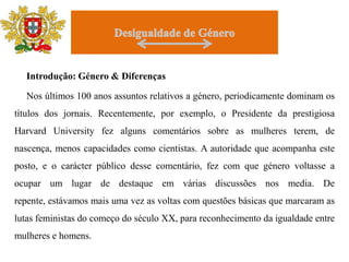 DesigualdadedeGénero     Introdução: Género & Diferenças     Nos últimos 100 anos assuntos relativos a género, periodicamente dominam os títulos dos jornais. Recentemente, por exemplo, o Presidente da prestigiosa Harvard University fez alguns comentários sobre as mulheres terem, de nascença, menos capacidades como cientistas. A autoridade que acompanha este posto, e o carácter público desse comentário, fez com que género voltasse a ocupar um lugar de destaque em várias discussões nos media. De repente, estávamos mais uma vez as voltas com questões básicas que marcaram as lutas feministas do começo do século XX, para reconhecimento da igualdade entre mulheres e homens. 
