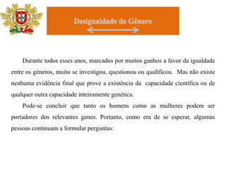 DesigualdadedeGéneroDurante todos esses anos, marcados por muitos ganhos a favor da igualdade entre os géneros, muito se investigou, questionou ou qualificou.  Mas não existe nenhuma evidência final que prove a existência da  capacidade científica ou de qualquer outra capacidade inteiramente genética. Pode-se concluir que tanto os homens como as mulheres podem ser portadores dos relevantes genes. Portanto, como era de se esperar, algumas pessoas continuam a formular perguntas: