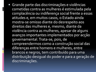Grande parte das discriminações e violências cometidas contra as mulheres é estimulada pela complacência ou indiferença social frente a essas atitudes e, em muitos casos, o Estado ainda mostra-se omisso diante do desrespeito aos direitos das mulheres e, mesmo, diante da violência contra as mulheres, apesar de alguns avanços importantes implementados por acção governamental. Trata-se, pois, de compreendermos como a construção social das diferenças entre homens e mulheres, entre brancos e negros, tem contribuído para uma distribuição desigual do poder e para a geração de discriminações. 