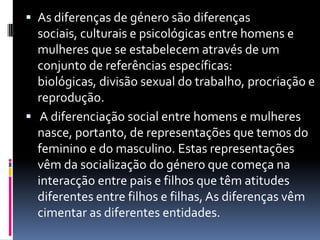 As diferenças de género são diferenças sociais, culturais e psicológicas entre homens e mulheres que se estabelecem através de um conjunto de referências específicas: biológicas, divisão sexual do trabalho, procriação e reprodução. A diferenciação social entre homens e mulheres nasce, portanto, de representações que temos do feminino e do masculino. Estas representações vêm da socialização do género que começa na interacção entre pais e filhos que têm atitudes diferentes entre filhos e filhas, As diferenças vêm cimentar as diferentes entidades.