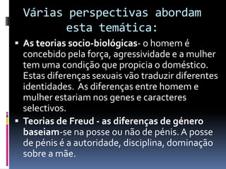 Várias perspectivas abordam esta temática:As teorias socio-biológicas- o homem é concebido pela força, agressividade e a mulher tem uma condição que propicia o doméstico. Estas diferenças sexuais vão traduzir diferentes identidades.  As diferenças entre homem e mulher estariam nos genes e caracteres selectivos.   Teorias de Freud - as diferenças de género baseiam-se na posse ou não de pénis. A posse de pénis é a autoridade, disciplina, dominação sobre a mãe.