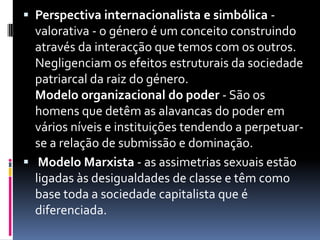 Perspectiva internacionalista e simbólica - valorativa - o género é um conceito construindo através da interacção que temos com os outros. Negligenciam os efeitos estruturais da sociedade patriarcal da raiz do género.Modelo organizacional do poder - São os homens que detêm as alavancas do poder em vários níveis e instituições tendendo a perpetuar-se a relação de submissão e dominação. Modelo Marxista - as assimetrias sexuais estão ligadas às desigualdades de classe e têm como base toda a sociedade capitalista que é diferenciada. 
