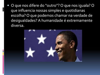 O que nos difere do “outro”? O que nos iguala? O que influencia nossas simples e quotidianas escolha? O que podemos chamar na verdade de desigualdades? A humanidade é extremamente diversa. 