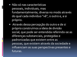 Não só nas características pessoais, individuais, mas fundamentalmente, diversa no modo através do qual cada indivíduo “vê”, o outro e, a si próprio. Através dessa percepção do outro e de si próprio construímos a ideia de divisão social, que pode ser entendida referindo-se as diferenças substanciais, protegidas e padronizadas que existem entre as pessoas, que existem através da sociedade e influenciam as suas perspectivas presentes e futuras. 