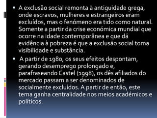 A exclusão social remonta à antiguidade grega, onde escravos, mulheres e estrangeiros eram excluídos, mas o fenómeno era tido como natural. Somente a partir da crise económica mundial que ocorre na idade contemporânea e que dá evidência à pobreza é que a exclusão social toma visibilidade e substância. A partir de 1980, os seus efeitos despontam, gerando desemprego prolongado e, parafraseando Castel (1998), os dês afiliados do mercado passam a ser denominados de socialmente excluídos. A partir de então, este tema ganha centralidade nos meios académicos e políticos.
