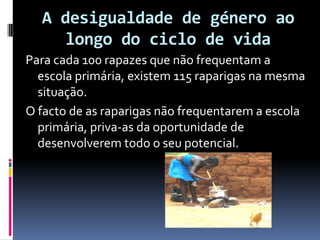 A desigualdade de género ao longo do ciclo de vida Para cada 100 rapazes que não frequentam a escola primária, existem 115 raparigas na mesma situação.O facto de as raparigas não frequentarem a escola primária, priva-as da oportunidade de desenvolverem todo o seu potencial.