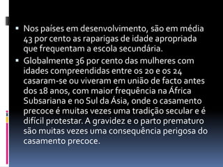 Nos países em desenvolvimento, são em média 43 por cento as raparigas de idade apropriada que frequentam a escola secundária.Globalmente 36 por cento das mulheres com idades compreendidas entre os 20 e os 24 casaram-se ou viveram em união de facto antes dos 18 anos, com maior frequência na África Subsariana e no Sul da Ásia, onde o casamento precoce é muitas vezes uma tradição secular e é difícil protestar. A gravidez e o parto prematuro são muitas vezes uma consequência perigosa do casamento precoce.
