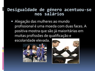 Alegação das mulheres ao mundo profissional é uma moeda com duas faces. A positiva mostra que são já maioritárias em muitas profissões de qualificação e escolaridade elevada.Desigualdade de género acentuou-se nos salários