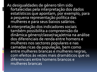 As desigualdades de género têm sido fortalecidas pela interpretação dos dados estatísticos que apontam, por exemplo, para a pequena representação política das mulheres e para seus baixos salários. A interpretação dos indicadores sociais também possibilita a compreensão da dinâmica género/classe/raça/etnia na análise dos diferenciais de renda entre homens e mulheres nos sectores populares e nas camadas ricas da população, bem como entre mulheres brancas e mulheres negras, com efeitos às vezes mais dramáticos que os diferenciais entre homens brancos e mulheres brancas