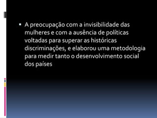 A preocupação com a invisibilidade das mulheres e com a ausência de políticas voltadas para superar as históricas discriminações, e elaborou uma metodologia para medir tanto o desenvolvimento social dos países