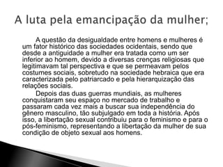 A questão da desigualdade entre homens e mulheres é
um fator histórico das sociedades ocidentais, sendo que
desde a antiguidade a mulher era tratada como um ser
inferior ao homem, devido a diversas crenças religiosas que
legitimavam tal perspectiva e que se permeavam pelos
costumes sociais, sobretudo na sociedade hebraica que era
caracterizada pelo patriarcado e pela hierarquização das
relações sociais.
Depois das duas guerras mundiais, as mulheres
conquistaram seu espaço no mercado de trabalho e
passaram cada vez mais a buscar sua independência do
gênero masculino, tão subjulgado em toda a história. Após
isso, a libertação sexual contribuiu para o feminismo e para o
pós-feminismo, representando a libertação da mulher de sua
condição de objeto sexual aos homens.
 
