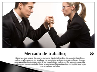 Sabemos que a cada dia, com o aumento da globalização e da conscientização as
mulheres vêm assumindo seu lugar na sociedade, antigamente as mulheres ficavam
apenas cuidando da casa e dos filhos, mas hoje as mulheres não querem engravidar
muito novas, querem estudar, fazer um curso profissionalizante e conquistar seu lugar
no mercado de trabalho.
Mercado de trabalho;
 