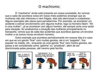 O machismo;
O “machismo” ainda está presente em nossa sociedade. Ao vermos
que a cada dia acontece coisa em nosso meio podemos enxergar que as
mulheres não são inferiores e nem frágeis, elas são atenciosas e cuidadosas.
Alguns exemplos são claros para percebermos. Por exemplo, se acontecer um
acidente e estiver envolvimento com alguma mulher, logo os homens falam: “Ah
é uma mulher”.; já se acontecer com algum homem, ele sempre acha uma saída
para situação. Ao analisarmos a situação das mulheres principalmente no
transporte, vemos que de cada dez acidentes que acontece apenas um envolve
mulher e os outros noves envolvem homens.
Outro exemplo que acontece periodicamente em nossos dias é o caso
em que se um garoto “ficar” com muitas garotas, ele é um “pegador”, fica
popular na cidade, etc., enquanto se uma garota “fica” com muitos garotos, ela
passa a ser considerada como “galinha” ou “prostituta”, além de ser
discriminada pelas pessoas, até mesmo pela família.
 