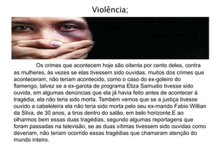 Violência;
Os crimes que acontecem hoje são oitenta por cento deles, contra
as mulheres, às vezes se elas tivessem sido ouvidas, muitos dos crimes que
aconteceram, não teriam acontecido, como o caso do ex-goleiro do
flamengo, talvez se a ex-garota de programa Eliza Samudio tivesse sido
ouvida, em algumas denúncias que ela já havia feito antes de acontecer à
tragédia, ela não teria sido morta. Também vemos que se a justiça tivesse
ouvido a cabeleleira ela não teria sido morta pelo seu ex-marido Fabio Willian
da Silva, de 30 anos, a tiros dentro do salão, em belo horizonte.E ao
olharmos bem essas duas tragédias, segundo algumas reportagens que
foram passadas na televisão, se as duas vítimas tivessem sido ouvidas como
deveriam, não teriam ocorrido essas tragédias que chamaram atenção do
mundo inteiro.
 