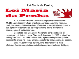 Lei Maria da Penha;
A Lei Maria da Penha, denominação popular da Lei número
11,340 é um dispositivo legal brasileiro que visa aumentar o rigor das
punições sobre crimes domésticos. É normalmente aplicada aos homens
que agridem fisicamente ou psicologicamente a uma mulher ou à
esposa, o que é mais recorrente.
Decretada pelo Congresso Nacional e sancionada pelo ex-
presidente Luiz Inácio Lula da Silva em 7 de agosto de 2006, a lei entrou
em vigor no dia 22 de setembro de 2006, e já no dia seguinte o primeiro
agressor foi preso, no Rio de Janeiro, após tentar estrangular a ex-esposa.
Essa foi, sem dúvida alguma, uma das melhores e mais
eficientes formas para diminuir a violência contra as mulheres do Brasil.
 