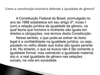 A Constituição Federal do Brasil, promulgada no
ano de 1988 estabelece em seu artigo 5º, inciso I
(um) a relação jurídica de igualdade de gênero, na
qual teoria que homens e mulheres são iguais em
direitos e obrigações, nos termos desta Constituição.
Nesse sentido, o que pode-se extrair do texto
legal é a confiabilidade na igualdade jurídica, ou seja,
pautado no velho ditado que todos são iguais perante
a lei. No entanto, o que se busca não é tão somente a
igualdade formal, mas sobretudo a igualdade material,
isto é, a real igualdade de gênero nas relações
sociais, na vida em sociedade.
 