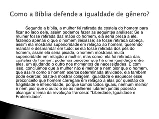 Segundo a bíblia, a mulher foi retirada da costela do homem para
ficar ao lado dele, assim podemos fazer as seguintes análises: Se a
mulher fosse retirada das mãos do homem, ela seria presa a ele,
fazendo apenas o que o homem deixasse; se fosse retirada cabeça,
assim ela mostraria superioridade em relação ao homem, querendo
mandar e desmandar em tudo; se ela fosse retirada dos pés do
homem, assim ela seria pisada, o homem mostraria muita
superioridade em relação à mulher, mas como ela foi retirada das
costelas do homem, podemos perceber que há uma igualdade entre
eles, um ajudando o outro nos momentos de necessidades. E com
isso, concluímos que a mulher não é melhor e nem pior que o homem,
que assim como o homem exerce determinada atividade, ela também
pode exercer, basta-a mostrar coragem, igualdade e esquecer esse
preconceito que homem carregam em relação a elas por questão de
fragilidade e inferioridade, porque somos todos iguais, nenhum melhor
e nem pior que o outro e se as mulheres lutarem juntas poderão
alcançar o lema da revolução francesa: "Liberdade, Igualdade e
Fraternidade”.
 