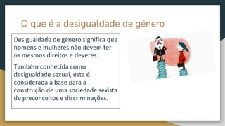 O que é a desigualdade de género
Desigualdade de género significa que
homens e mulheres não devem ter
os mesmos direitos e deveres.
Também conhecida como
desigualdade sexual, esta é
considerada a base para a
construção de uma sociedade sexista
de preconceitos e discriminações.
 