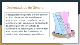 Desigualdade de Género
A desigualdade de género é muito comum
no dia a dia e é notada em diferentes
planos como o plano trabalhista, social,
familiar, etc. Nós apoiamos a desigualdade
de género pois em certos tipos de
trabalhos mais pesados pois o homem tem
mais capacidades. Por isso devem ter
salários mais altos do que as mulheres.
 