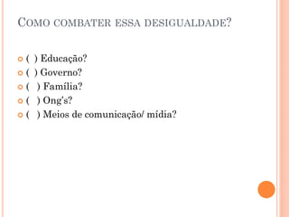 COMO COMBATER ESSA DESIGUALDADE?
 ( ) Educação?
 ( ) Governo?
 ( ) Família?
 ( ) Ong’s?
 ( ) Meios de comunicação/ mídia?
 