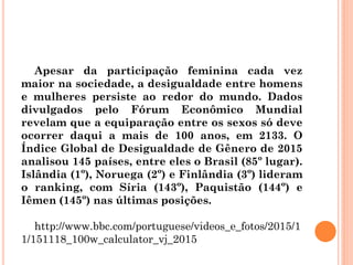 Apesar da participação feminina cada vez
maior na sociedade, a desigualdade entre homens
e mulheres persiste ao redor do mundo. Dados
divulgados pelo Fórum Econômico Mundial
revelam que a equiparação entre os sexos só deve
ocorrer daqui a mais de 100 anos, em 2133. O
Índice Global de Desigualdade de Gênero de 2015
analisou 145 países, entre eles o Brasil (85º lugar).
Islândia (1º), Noruega (2º) e Finlândia (3º) lideram
o ranking, com Síria (143º), Paquistão (144º) e
Iêmen (145º) nas últimas posições.
http://www.bbc.com/portuguese/videos_e_fotos/2015/1
1/151118_100w_calculator_vj_2015
 
