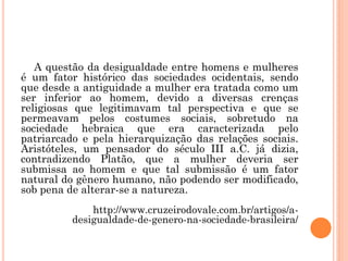 A questão da desigualdade entre homens e mulheres
é um fator histórico das sociedades ocidentais, sendo
que desde a antiguidade a mulher era tratada como um
ser inferior ao homem, devido a diversas crenças
religiosas que legitimavam tal perspectiva e que se
permeavam pelos costumes sociais, sobretudo na
sociedade hebraica que era caracterizada pelo
patriarcado e pela hierarquização das relações sociais.
Aristóteles, um pensador do século III a.C. já dizia,
contradizendo Platão, que a mulher deveria ser
submissa ao homem e que tal submissão é um fator
natural do gênero humano, não podendo ser modificado,
sob pena de alterar-se a natureza.
http://www.cruzeirodovale.com.br/artigos/a-
desigualdade-de-genero-na-sociedade-brasileira/
 
