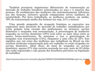 Também persistem importantes diferenciais de remuneração no
mercado de trabalho brasileiro relacionadas ao sexo e à raça/cor das
pessoas. Os rendimentos das mulheres são sistematicamente inferiores
aos dos homens, inclusive quando comparamos níveis similares de
escolaridade. Por hora trabalhada, as mulheres recebem, em média,
79% da remuneração média dos homens (ou seja, 21% a menos)
Uma grande proporção da ocupação feminina se concentra nos
segmentos mais precários do mercado de trabalho: trabalhadores por
conta própria (com exceção dos profissionais ou técnicos), serviço
doméstico e ocupados sem remuneração. A porcentagem de mulheres
ocupadas no serviço doméstico (18%) está entre as mais altas entre os
países latino-americanos. Se somamos a isso a porcentagem de
ocupadas sem remuneração (15%), chegamos a uma cifra de 33%. Isso
significa que um terço das mulheres que trabalham no Brasil ou não
recebem nenhuma remuneração pelo seu trabalho ou estão ocupadas no
serviço doméstico. Além disso, do total de ocupadas no serviço
doméstico, apenas 27% têm carteira assinada (ou seja, mais de 2/3 delas
não estão registradas e não gozam dos benefícios previstos na legislação
do trabalho).
http://cienciaecultura.bvs.br/scielo.php?pid=S0009-67252006000400020&script=sci_arttext
 