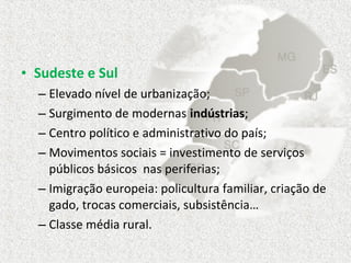 • Sudeste e Sul
  – Elevado nível de urbanização;
  – Surgimento de modernas indústrias;
  – Centro político e administrativo do país;
  – Movimentos sociais = investimento de serviços
    públicos básicos nas periferias;
  – Imigração europeia: policultura familiar, criação de
    gado, trocas comerciais, subsistência…
  – Classe média rural.
 
