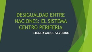 DESIGUALDAD ENTRE
NACIONES: EL SISTEMA
CENTRO PERIFERIA
LIKAIRA ABREU SEVERINO
 